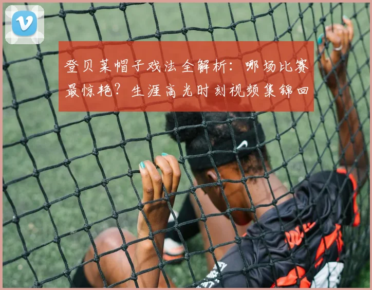 登贝莱帽子戏法全解析：哪场比赛最惊艳？生涯高光时刻视频集锦回顾