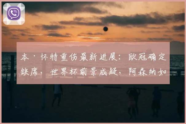 本·怀特重伤最新进展:欧冠确定缺席,世界杯前景成疑,阿森纳如何应对?