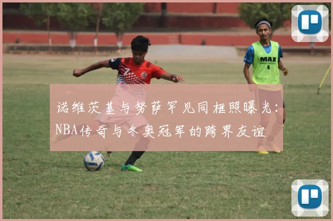 诺维茨基与努萨罕见同框照曝光：NBA传奇与冬奥冠军的跨界友谊