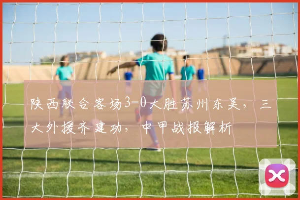 陕西联合客场3-0大胜苏州东吴,三大外援齐建功,中甲战报解析