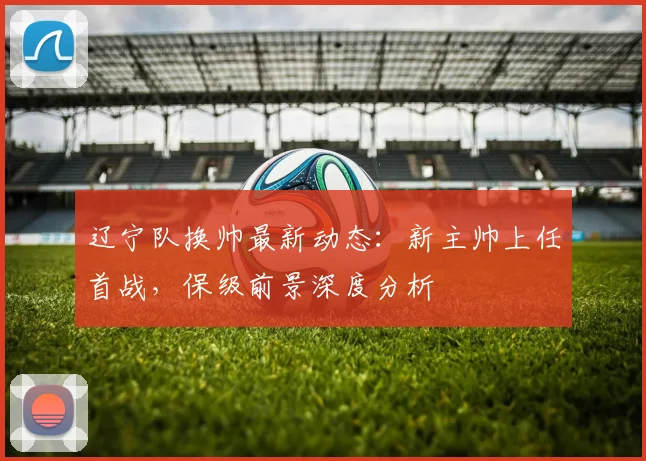 辽宁队换帅最新动态:新主帅上任首战,保级前景深度分析
