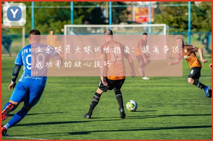 业余球员头球训练指南:提高争顶成功率的核心技巧