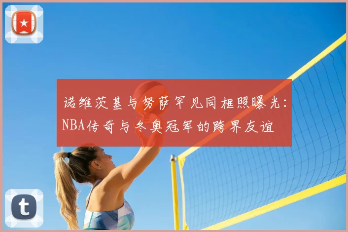 诺维茨基与努萨罕见同框照曝光：NBA传奇与冬奥冠军的跨界友谊