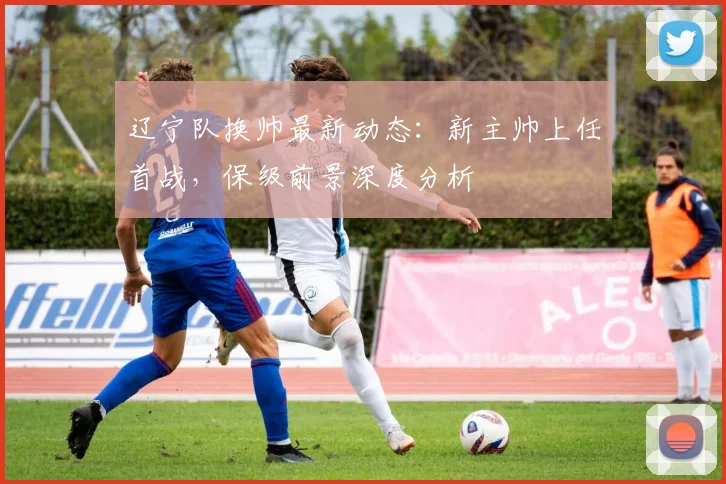 辽宁队换帅最新动态：新主帅上任首战，保级前景深度分析