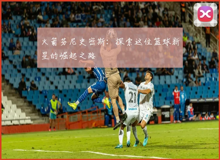 火箭芬尼史密斯：探索这位篮球新星的崛起之路