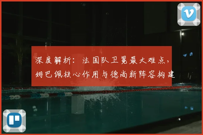 深度解析:法国队卫冕最大难点,姆巴佩核心作用与德尚新阵容构建